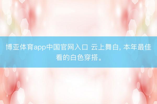 博亚体育app中国官网入口 云上舞白, 本年最佳看的白色穿搭。