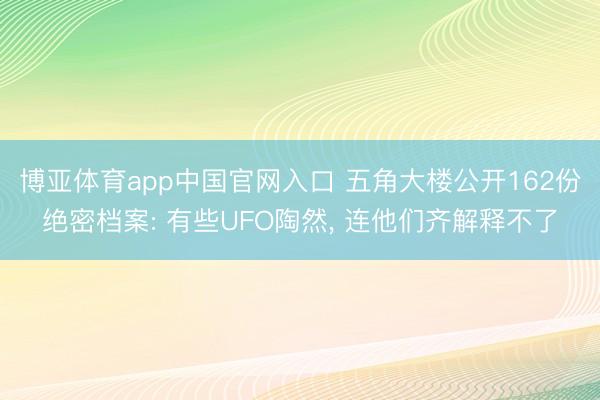 博亚体育app中国官网入口 五角大楼公开162份绝密档案: 有些UFO陶然， 连他们齐解释不了