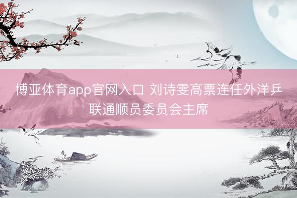博亚体育app官网入口 刘诗雯高票连任外洋乒联通顺员委员会主席