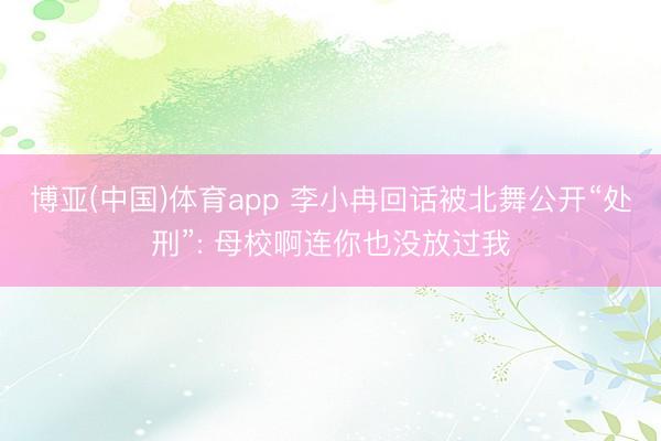 博亚(中国)体育app 李小冉回话被北舞公开“处刑”: 母校啊连你也没放过我