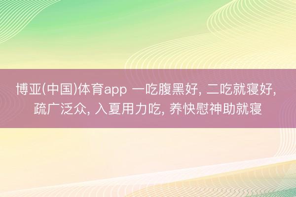 博亚(中国)体育app 一吃腹黑好， 二吃就寝好， 疏广泛众， 入夏用力吃， 养快慰神助就寝