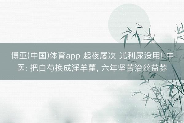 博亚(中国)体育app 起夜屡次 光利尿没用! 中医: 把白芍换成淫羊藿， 六年坚苦治丝益棼