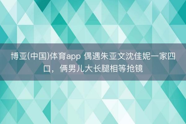 博亚(中国)体育app 偶遇朱亚文沈佳妮一家四口,俩男儿大长腿相等抢镜