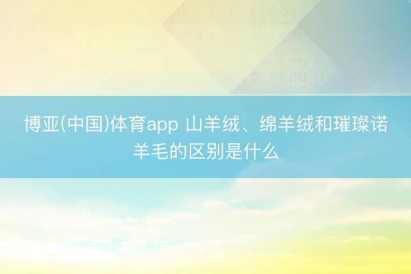 博亚(中国)体育app 山羊绒、绵羊绒和璀璨诺羊毛的区别是什么