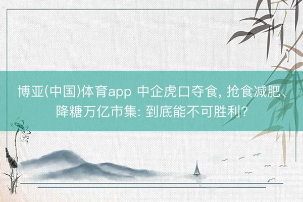 博亚(中国)体育app 中企虎口夺食， 抢食减肥、降糖万亿市集: 到底能不可胜利?