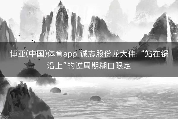 博亚(中国)体育app 诚志股份龙大伟: “站在锅沿上”的逆周期糊口限定