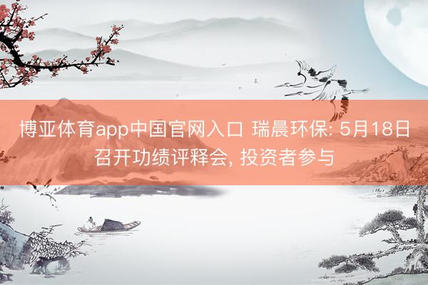 博亚体育app中国官网入口 瑞晨环保: 5月18日召开功绩评释会， 投资者参与