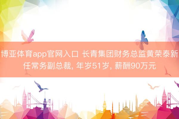 博亚体育app官网入口 长青集团财务总监黄荣泰新任常务副总裁， 年岁51岁， 薪酬90万元