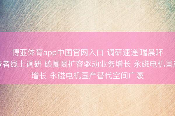 博亚体育app中国官网入口 调研速递|瑞晨环保给与合座投资者线上调研 碳阛阓扩容驱动业务增长 永磁电机国产替代空间广袤