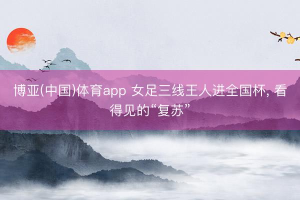 博亚(中国)体育app 女足三线王人进全国杯, 看得见的“复苏”