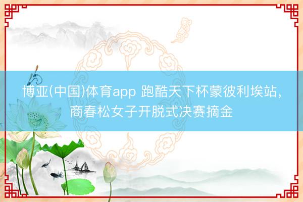 博亚(中国)体育app 跑酷天下杯蒙彼利埃站，商春松女子开脱式决赛摘金
