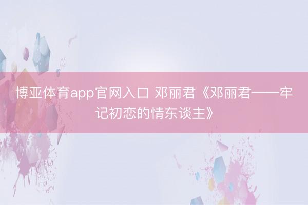 博亚体育app官网入口 邓丽君《邓丽君——牢记初恋的情东谈主》