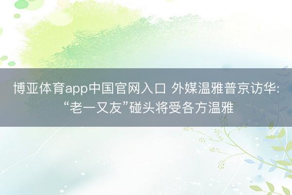 博亚体育app中国官网入口 外媒温雅普京访华: “老一又友”碰头将受各方温雅