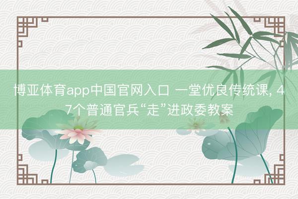 博亚体育app中国官网入口 一堂优良传统课， 47个普通官兵“走”进政委教案