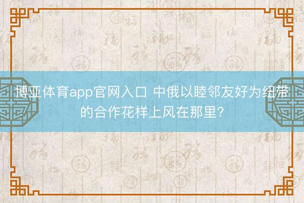 博亚体育app官网入口 中俄以睦邻友好为纽带的合作花样上风在那里?