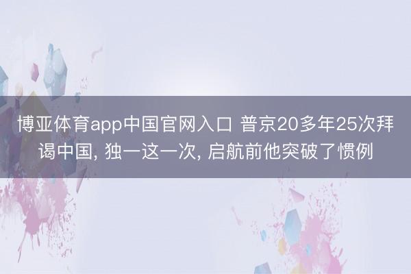 博亚体育app中国官网入口 普京20多年25次拜谒中国， 独一这一次， 启航前他突破了惯例