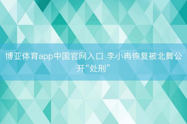 博亚体育app中国官网入口 李小冉恢复被北舞公开“处刑”