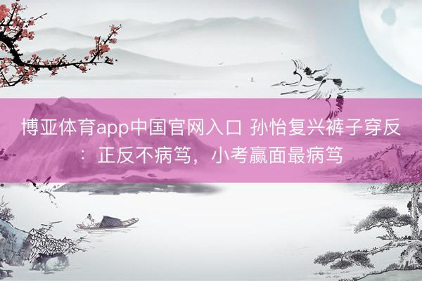 博亚体育app中国官网入口 孙怡复兴裤子穿反：正反不病笃，小考赢面最病笃