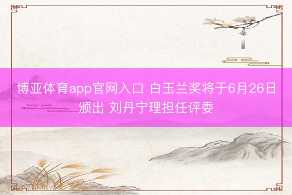 博亚体育app官网入口 白玉兰奖将于6月26日颁出 刘丹宁理担任评委
