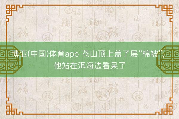 博亚(中国)体育app 苍山顶上盖了层“棉被”， 他站在洱海边看呆了