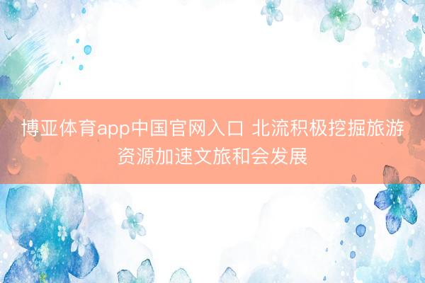 博亚体育app中国官网入口 北流积极挖掘旅游资源加速文旅和会发展