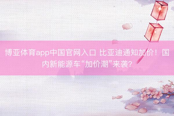 博亚体育app中国官网入口 比亚迪通知加价!国内新能源车“加价潮”来袭?