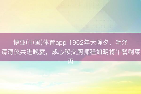 博亚(中国)体育app 1962年大除夕，毛泽东请溥仪共进晚宴，成心移交厨师程如明将午餐剩菜再