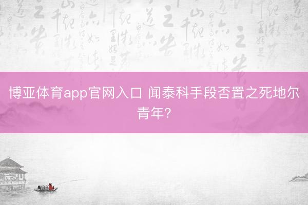 博亚体育app官网入口 闻泰科手段否置之死地尔青年？