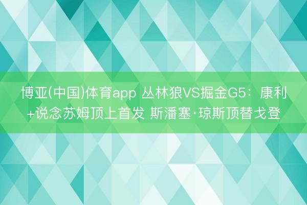 博亚(中国)体育app 丛林狼VS掘金G5：康利+说念苏姆顶上首发 斯潘塞·琼斯顶替戈登