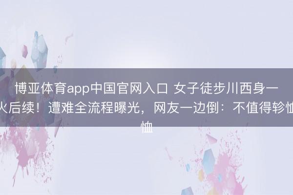 博亚体育app中国官网入口 女子徒步川西身一火后续！遭难全流程曝光，网友一边倒：不值得轸恤