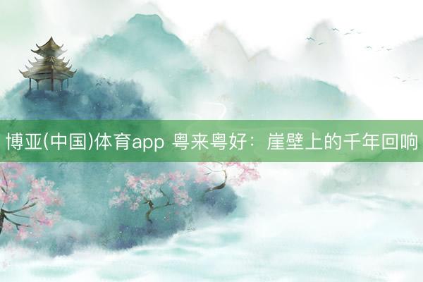 博亚(中国)体育app 粤来粤好:崖壁上的千年回响