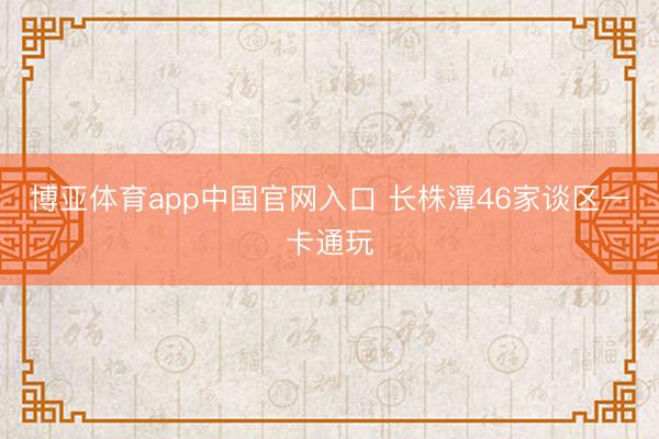 博亚体育app中国官网入口 长株潭46家谈区一卡通玩