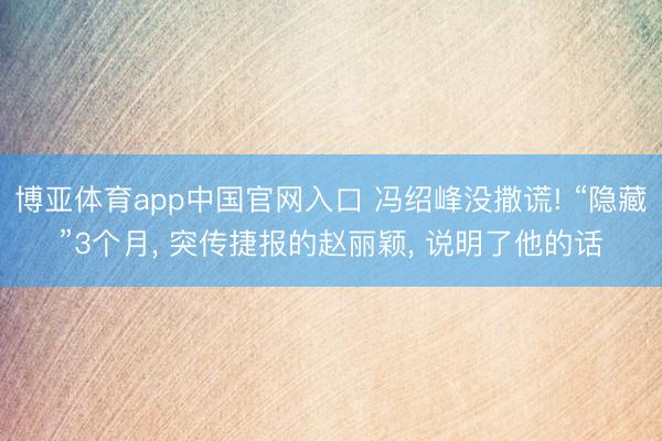 博亚体育app中国官网入口 冯绍峰没撒谎! “隐藏”3个月， 突传捷报的赵丽颖， 说明了他的话