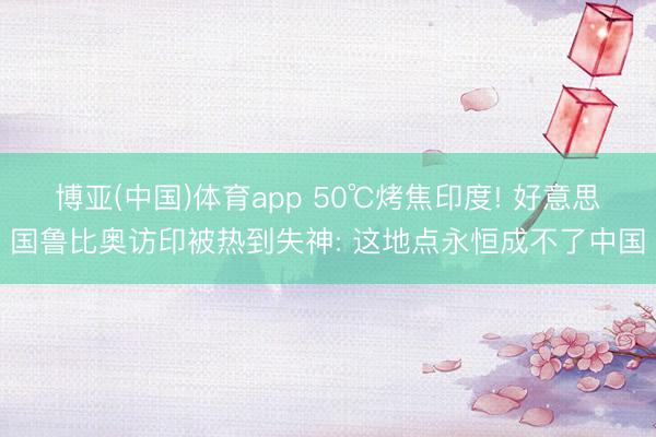 博亚(中国)体育app 50℃烤焦印度! 好意思国鲁比奥访印被热到失神: 这地点永恒成不了中国