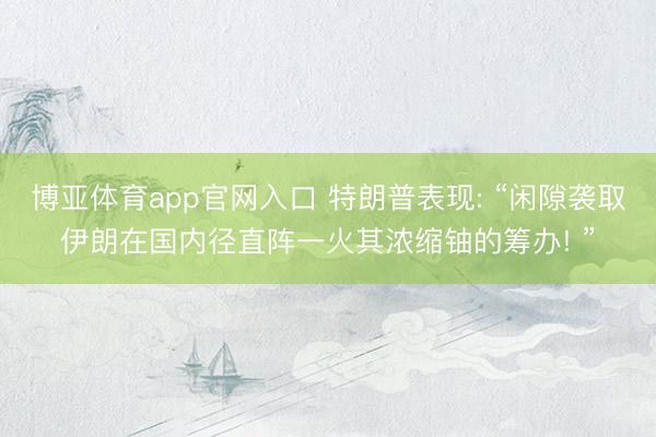 博亚体育app官网入口 特朗普表现: “闲隙袭取伊朗在国内径直阵一火其浓缩铀的筹办! ”