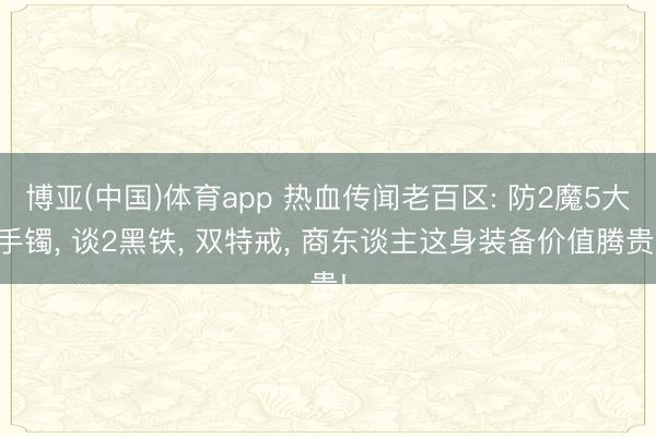 博亚(中国)体育app 热血传闻老百区: 防2魔5大手镯， 谈2黑铁， 双特戒， 商东谈主这身装备价值腾贵!