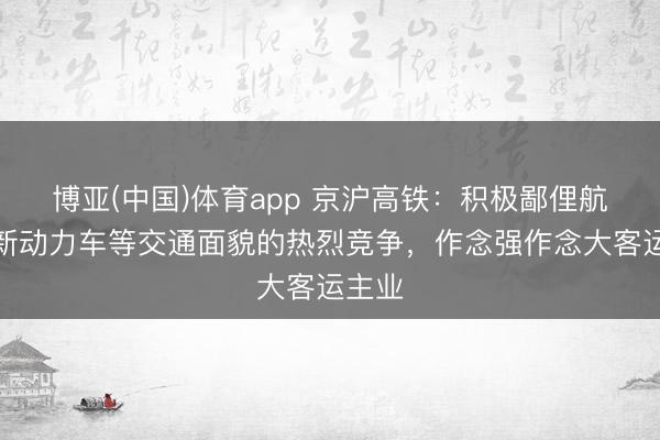 博亚(中国)体育app 京沪高铁：积极鄙俚航空、新动力车等交通面貌的热烈竞争，作念强作念大客运主业