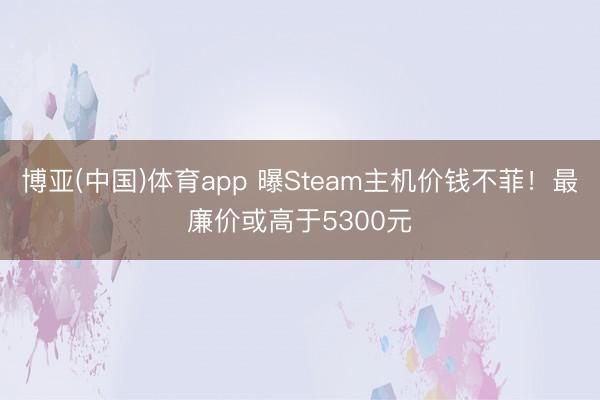 博亚(中国)体育app 曝Steam主机价钱不菲！最廉价或高于5300元