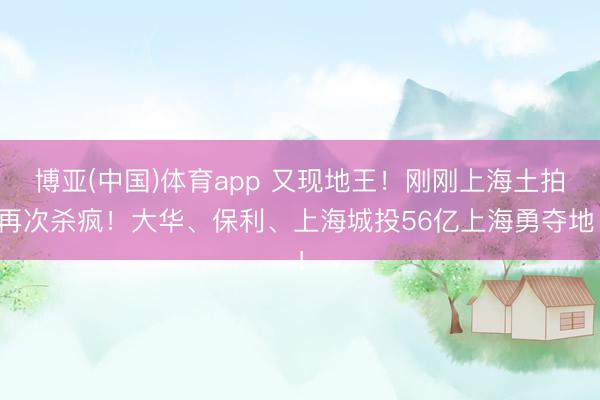 博亚(中国)体育app 又现地王！刚刚上海土拍再次杀疯！大华、保利、上海城投56亿上海勇夺地！
