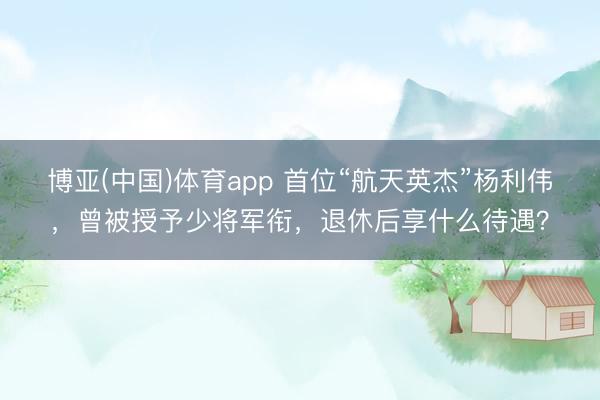 博亚(中国)体育app 首位“航天英杰”杨利伟，曾被授予少将军衔，退休后享什么待遇？
