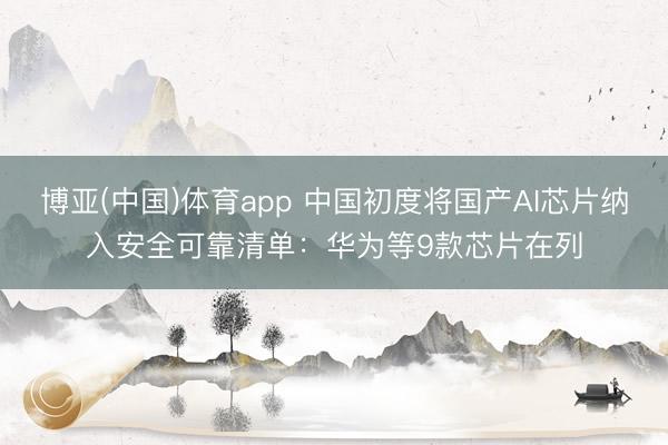 博亚(中国)体育app 中国初度将国产AI芯片纳入安全可靠清单：华为等9款芯片在列