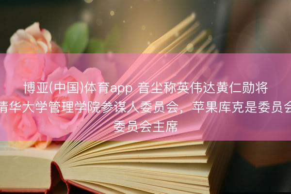 博亚(中国)体育app 音尘称英伟达黄仁勋将加入清华大学管理学院参谋人委员会，苹果库克是委员会主席