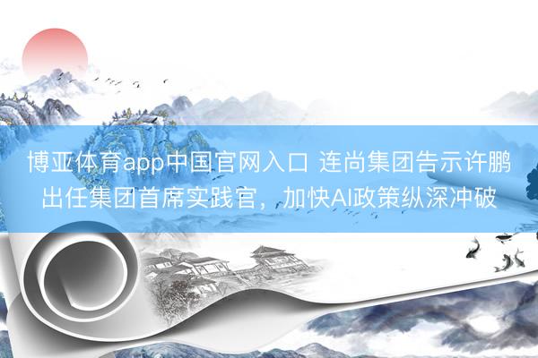 博亚体育app中国官网入口 连尚集团告示许鹏出任集团首席实践官，加快AI政策纵深冲破