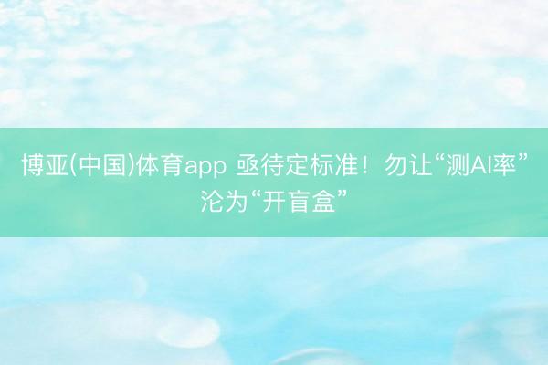 博亚(中国)体育app 亟待定标准!勿让“测AI率”沦为“开盲盒”