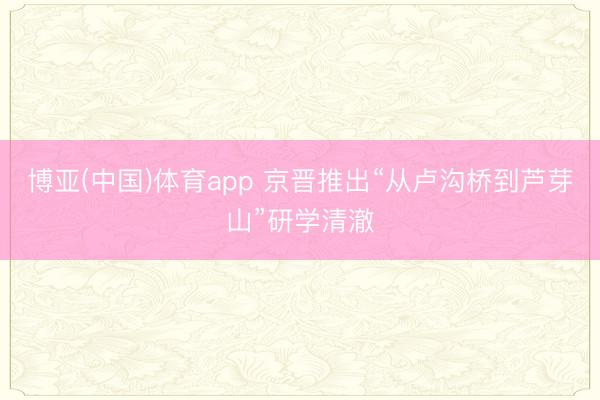 博亚(中国)体育app 京晋推出“从卢沟桥到芦芽山”研学清澈