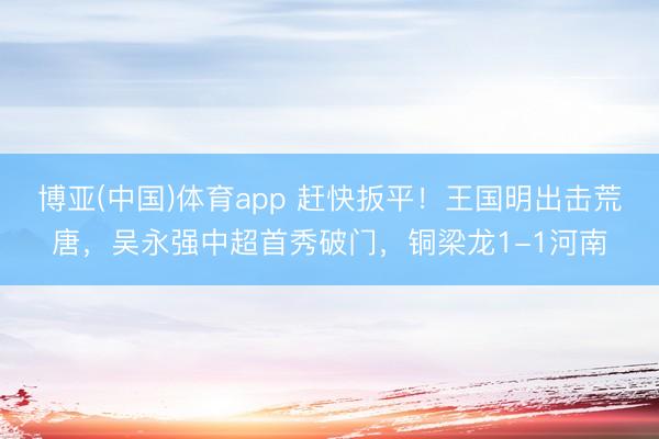 博亚(中国)体育app 赶快扳平！王国明出击荒唐，吴永强中超首秀破门，铜梁龙1-1河南