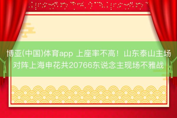 博亚(中国)体育app 上座率不高！山东泰山主场对阵上海申花共20766东说念主现场不雅战