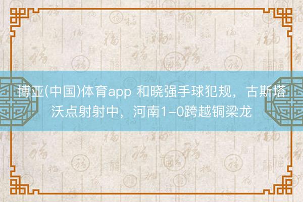 博亚(中国)体育app 和晓强手球犯规，古斯塔沃点射射中，河南1-0跨越铜梁龙