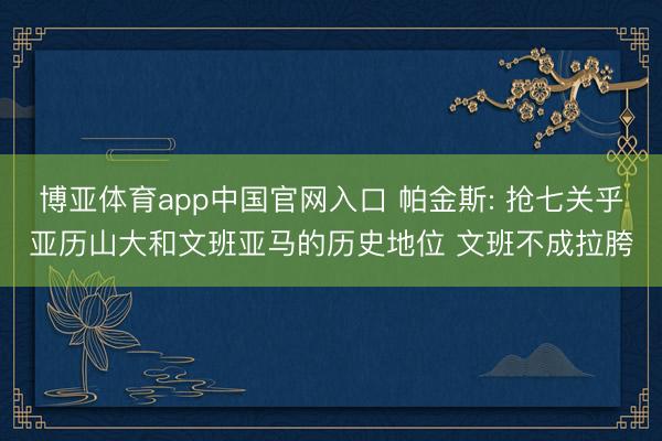 博亚体育app中国官网入口 帕金斯: 抢七关乎亚历山大和文班亚马的历史地位 文班不成拉胯