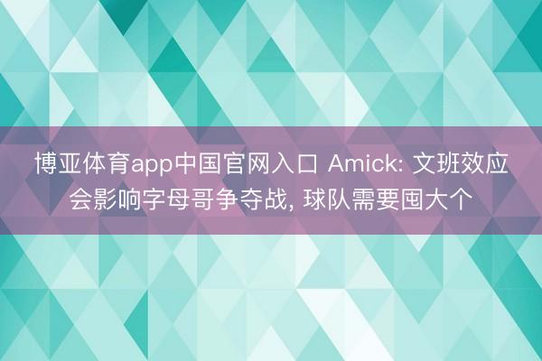 博亚体育app中国官网入口 Amick: 文班效应会影响字母哥争夺战， 球队需要囤大个